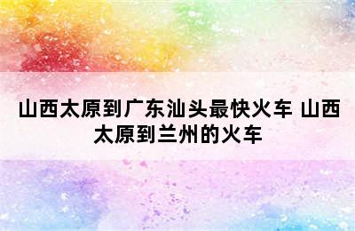 山西太原到广东汕头最快火车 山西太原到兰州的火车